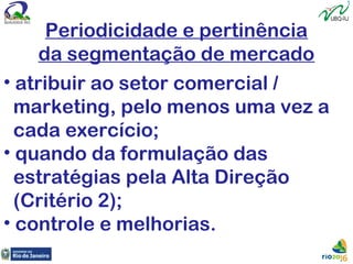 Periodicidade e pertinência
da segmentação de mercado
• atribuir ao setor comercial /
marketing, pelo menos uma vez a
cada exercício;
• quando da formulação das
estratégias pela Alta Direção
(Critério 2);
• controle e melhorias.
 