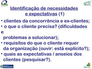 Identificação de necessidades
e expectativas (1)
• clientes da concorrência e ex-clientes;
• o que o cliente precisa? (dificuldades
e
problemas a solucionar);
• requisitos do que o cliente requer
da organização (ouvir: está explícito?);
• quais as expectativas / anseios dos
clientes (pesquisar?).
 