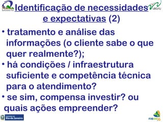 Identificação de necessidades
e expectativas (2)
• tratamento e análise das
informações (o cliente sabe o que
quer realmente?);
• há condições / infraestrutura
suficiente e competência técnica
para o atendimento?
• se sim, compensa investir? ou
quais ações empreender?
 