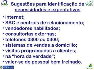 Sugestões para identificação de
necessidades e expectativas
• internet;
• SAC e centrais de relacionamento;
• vendedores habilitados;
• consultorias externas;
• telefones 0800 ou 0300;
• sistemas de vendas a domicílio;
• visitas programadas a clientes;
• na “hora da verdade”;
• valer-se de pessoal bem treinado.
 