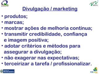 Divulgação / marketing
• produtos;
• marcas;
• mostrar ações de melhoria contínua;
• transmitir credibilidade, confiança
e imagem positiva;
• adotar critérios e métodos para
assegurar a divulgação;
• não exagerar nas expectativas;
• terceirizar a tarefa / profissionalizar.
 