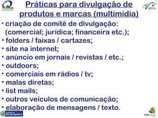 Práticas para divulgação de
produtos e marcas (multimidia)
• criação de comitê de divulgação:
(comercial; jurídica; financeira etc.);
• folders / faixas / cartazes;
• site na internet;
• anúncio em jornais / revistas / etc.;
• outdoors;
• comerciais em rádios / tv;
• malas diretas;
• list mails;
• outros veículos de comunicação;
• elaboração de mensagens / texto.
 