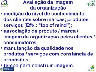 Avaliação da imagem
da organização
• medição do nível de conhecimento
dos clientes sobre marcas; produtos
serviços (E#x.: “top of mind”);
• associação de produto / marca /
imagem da organização pelos clientes /
consumidores;
• manutenção da qualidade nos
produtos / serviços com constância de
propósitos;
• tempo para construir imagem.
 