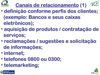 Canais de relacionamento (1)
• definição conforme perfis dos clientes;
(exemplo: Bancos e seus caixas
eletrônicos);
• aquisição de produtos / contratação de
serviços;
• reclamações / sugestões e solicitação
de informações;
• internet;
• telefones 0800 ou 0300;
• telemarketing;
 