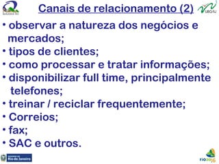Canais de relacionamento (2)
• observar a natureza dos negócios e
mercados;
• tipos de clientes;
• como processar e tratar informações;
• disponibilizar full time, principalmente
telefones;
• treinar / reciclar frequentemente;
• Correios;
• fax;
• SAC e outros.
 