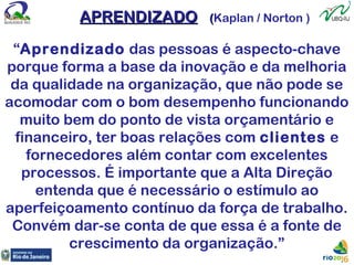 APRENDIZADOAPRENDIZADO ((Kaplan / Norton )
“Aprendizado das pessoas é aspecto-chave
porque forma a base da inovação e da melhoria
da qualidade na organização, que não pode se
acomodar com o bom desempenho funcionando
muito bem do ponto de vista orçamentário e
financeiro, ter boas relações com clientes e
fornecedores além contar com excelentes
processos. É importante que a Alta Direção
entenda que é necessário o estímulo ao
aperfeiçoamento contínuo da força de trabalho.
Convém dar-se conta de que essa é a fonte de
crescimento da organização.”
 