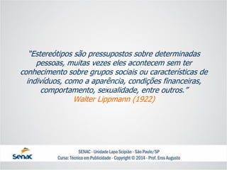 “Estereótipos são pressupostos sobre determinadas pessoas, muitas vezes eles acontecem sem ter conhecimento sobre grupos sociais ou características de indivíduos, como a aparência, condições financeiras, comportamento, sexualidade, entre outros.” Walter Lippmann(1922)  