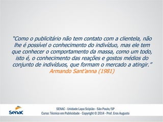 “Como o publicitário não tem contato com a clientela, não lhe é possível o conhecimento do indivíduo, mas ele tem que conhecer o comportamento da massa, como um todo, isto é, o conhecimento das reações e gostos médios do conjunto de indivíduos, que formam o mercado a atingir.” Armando Sant’anna(1981)  