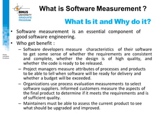 What Is it and Why do it?
• Software measurement is an essential component of
good software engineering.
• Who get benefit :
– Software developers measure characteristics of their software
to get some sense of whether the requirements are consistent
and complete, whether the design is of high quality, and
whether the code is ready to be released.
– Project managers measure attributes of processes and products
to be able to tell when software will be ready for delivery and
whether a budget will be exceeded.
– Organizations use process evaluation measurements to select
software suppliers. Informed customers measure the aspects of
the final product to determine if it meets the requirements and is
of sufficient quality.
– Maintainers must be able to assess the current product to see
what should be upgraded and improved.
What is Software Measurement ?
 