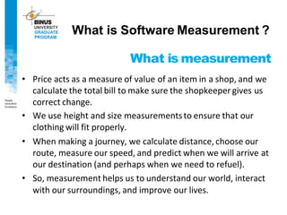 What is measurement
• Price acts as a measure of value of an item in a shop, and we
calculate the total bill to make sure the shopkeeper gives us
correct change.
• We use height and size measurementsto ensure that our
clothing will fit properly.
• When making a journey, we calculate distance, choose our
route, measure our speed, and predict when we will arrive at
our destination (and perhaps when we need to refuel).
• So, measurement helps us to understand our world, interact
with our surroundings, and improve our lives.
What is Software Measurement ?
 