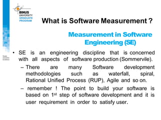 Measurement in Software
Engineering (SE)
• SE is an engineering discipline that is concerned
with all aspects of software production (Sommervile).
– There are many Software development
methodologies such as waterfall, spiral,
Rational Unified Process (RUP), Agile and so on.
– remember ! The point to build your software is
based on 1st step of software development and it is
user requirement in order to satisfy user.
What is Software Measurement ?
 