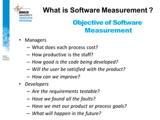 Objective of Software
Measurement
• Managers
– What does each process cost?
– How productive is the staff?
– How good is the code being developed?
– Will the user be satisfied with the product?
– How can we improve?
• Developers
– Are the requirements testable?
– Have we found all the faults?
– Have we met our product or process goals?
– What will happen in the future?
What is Software Measurement ?
 