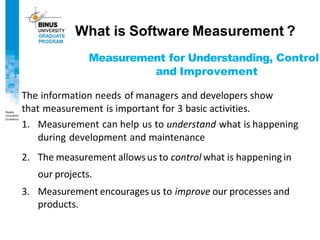 Measurement for Understanding, Control
and Improvement
The information needs of managers and developers show
that measurement is important for 3 basic activities.
1. Measurement can help us to understand what is happening
during development and maintenance
2. The measurement allowsus to control what is happeningin
our projects.
3. Measurement encourages us to improve our processes and
products.
What is Software Measurement ?
 