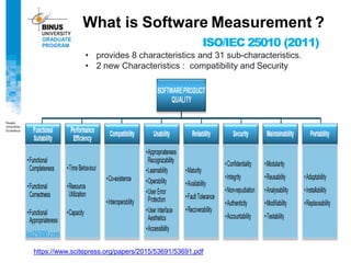 What is Software Measurement ?
ISO/IEC 25010 (2011)
• provides 8 characteristics and 31 sub-characteristics.
• 2 new Characteristics : compatibility and Security
https://www.scitepress.org/papers/2015/53691/53691.pdf
 