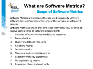 Scope of SoftwareMetrics
• Software Metrics are measures that are used to quantify software,
software development resources, and/or the software development
process.
• Software metrics is a term that embraces many activities, all of which
involve some degree of software measurement:
1. Cost and effort estimation models and measures
2. Data collection
3. Quality models and measures
4. Reliability models
5. Security metrics
6. Structural and complexity metrics
7. Capability maturity assessment
8. Management by metrics
9. Evaluation of methods and tools
What are Software Metrics?
 