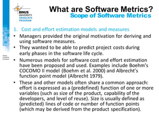 Scope of Software Metrics
1. Cost and effort estimation models and measures
• Managers provided the original motivation for deriving and
using software measures.
• They wanted to be able to predict project costs during
early phases in the software life cycle.
• Numerous models for software cost and effort estimation
have been proposed and used. Examples include Boehm’s
COCOMO II model (Boehm et al. 2000) and Albrecht’s
function point model (Albrecht 1979).
• These and other models often share a common approach:
effort is expressed as a (predefined) function of one or more
variables (such as size of the product, capability of the
developers, and level of reuse). Size is usually defined as
(predicted) lines of code or number of function points
(which may be derived from the product specification).
What are Software Metrics?
 