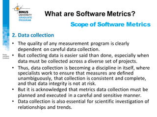 Scope of Software Metrics
2. Data collection
• The quality of any measurement program is clearly
dependent on careful data collection.
• But collecting data is easier said than done, especially when
data must be collected across a diverse set of projects.
• Thus, data collection is becoming a discipline in itself, where
specialists work to ensure that measures are defined
unambiguously, that collection is consistent and complete,
and that data integrity is not at risk.
• But it is acknowledged that metrics data collection must be
planned and executed in a careful and sensitive manner.
• Data collection is also essential for scientific investigation of
relationships and trends.
What are Software Metrics?
 