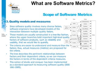 What are Software Metrics?
Scope of Software Metrics
3. Quality modelsand measures
• Since software quality involves many diverse factors,
software engineers have developed models of the
interaction between multiple quality factors.
• These models are usually constructed in a tree-like fashion,
where the upper branches hold important high-level quality
factors of software products, such as reliability and
usability, that we would like to quantify.
• The criteria are easier to understand and measure than the
factors; thus, actual measures (metrics) are proposed for
the criteria.
• The tree describes the pertinent relationships between
factors and their dependent criteria, so we can measure
the factors in terms of the dependent criteria measures.
• This notion of divide and conquer has been implemented
as a standard approach to measuring software quality (IEEE
1061-2009).
 