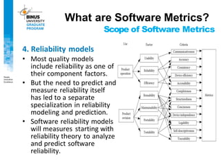Scope of Software Metrics
4. Reliability models
• Most quality models
include reliability as one of
their component factors.
• But the need to predict and
measure reliability itself
has led to a separate
specialization in reliability
modeling and prediction.
• Software reliability models
will measures starting with
reliability theory to analyze
and predict software
reliability.
What are Software Metrics?
 