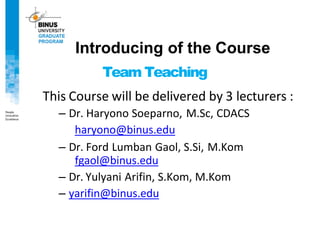 Team Teaching
This Course will be delivered by 3 lecturers :
– Dr. Haryono Soeparno, M.Sc, CDACS
haryono@binus.edu
– Dr. Ford Lumban Gaol, S.Si, M.Kom
fgaol@binus.edu
– Dr. Yulyani Arifin, S.Kom, M.Kom
– yarifin@binus.edu
Introducing of the Course
 