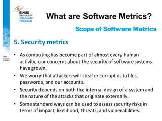 Scope of Software Metrics
5. Security metrics
• As computing has become part of almost every human
activity, our concerns about the security of software systems
have grown.
• We worry that attackers will steal or corrupt data files,
passwords, and our accounts.
• Security depends on both the internal design of a system and
the nature of the attacks that originate externally.
• Some standard ways can be used to assess security risks in
terms of impact, likelihood, threats, and vulnerabilities.
What are Software Metrics?
 