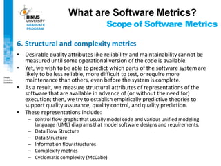 Scope of Software Metrics
6. Structural and complexity metrics
• Desirable quality attributes like reliability and maintainability cannot be
measured until some operational version of the code is available.
• Yet, we wish to be able to predict which parts of the software system are
likely to be less reliable, more difficult to test, or require more
maintenance than others, even before the system is complete.
• As a result, we measure structural attributes of representations of the
software that are available in advance of (or without the need for)
execution; then, we try to establish empirically predictive theories to
support quality assurance, quality control, and quality prediction.
• These representations include:
– control flow graphs that usually model code and various unified modeling
language (UML) diagrams that model software designs and requirements.
– Data Flow Structure
– Data Structure
– Information flow structures
– Complexity metrics
– Cyclomatic complexity (McCabe)
What are Software Metrics?
 