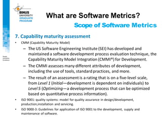 Scope of Software Metrics
7. Capability maturity assessment
• CMM (Capability Maturity Model)
– The US Software Engineering Institute (SEI) has developed and
maintained a software development process evaluation technique, the
Capability Maturity Model Integration (CMMI®) for Development.
– The CMMI assesses many different attributes of development,
including the use of tools, standardpractices, and more.
– The result of an assessment is a rating that is on a five-level scale,
from Level 1 (Initial—development is dependent on individuals) to
Level 5 (Optimizing—a development process that can be optimized
based on quantitative process information).
• ISO 9001: quality systems: model for quality assurance in design/development,
production,installation and servicing.
• ISO 9000-3: Guidelines for application of ISO 9001 to the development, supply and
maintenance of software.
What are Software Metrics?
 