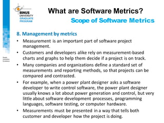 Scope of Software Metrics
8. Management by metrics
• Measurement is an important part of software project
management.
• Customers and developers alike rely on measurement-based
charts and graphs to help them decide if a project is on track.
• Many companies and organizations define a standard set of
measurements and reporting methods, so that projects can be
compared and contrasted.
• For example, when a power plant designer asks a software
developer to write control software, the power plant designer
usually knows a lot about power generation and control, but very
little about software development processes, programming
languages, software testing, or computer hardware.
• Measurements must be presented in a way that tells both
customer and developer how the project is doing.
What are Software Metrics?
 