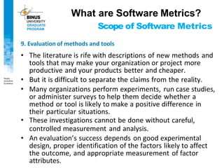 Scope of Software Metrics
9. Evaluation of methods and tools
• The literature is rife with descriptions of new methods and
tools that may make your organization or project more
productive and your products better and cheaper.
• But it is difficult to separate the claims from the reality.
• Many organizations perform experiments, run case studies,
or administer surveys to help them decide whether a
method or tool is likely to make a positive difference in
their particular situations.
• These investigations cannot be done without careful,
controlled measurement and analysis.
• An evaluation’s success depends on good experimental
design, proper identification of the factors likely to affect
the outcome, and appropriate measurement of factor
attributes.
What are Software Metrics?
 
