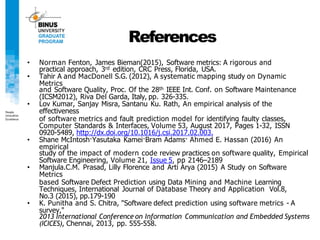 References
• Norman Fenton, James Bieman(2015), Software metrics: A rigorous and
practical approach, 3rd edition, CRC Press, Florida, USA.
• Tahir A and MacDonell S.G. (2012), A systematic mapping study on Dynamic
Metrics
and Software Quality, Proc. Of the 28th IEEE Int. Conf. on Software Maintenance
(ICSM2012), Riva Del Garda, Italy, pp. 326-335.
• Lov Kumar, Sanjay Misra, Santanu Ku. Rath, An empirical analysis of the
effectiveness
of software metrics and fault prediction model for identifying faulty classes,
Computer Standards & Interfaces, Volume 53, August 2017, Pages 1-32, ISSN
0920-5489, http://dx.doi.org/10.1016/j.csi.2017.02.003.
• Shane McIntosh·Yasutaka Kamei·Bram Adams· Ahmed E. Hassan (2016) An
empirical
study of the impact of modern code review practices on software quality, Empirical
Software Engineering, Volume 21, Issue 5, pp 2146–2189
• Manjula.C.M. Prasad, Lilly Florence and Arti Arya (2015) A Study on Software
Metrics
based Software Defect Prediction using Data Mining and Machine Learning
Techniques, International Journal of Database Theory and Application Vol.8,
No.3 (2015), pp.179-190
• K. Punitha and S. Chitra, "Software defect prediction using software metrics - A
survey,"
2013 International Conference on Information Communication and Embedded Systems
(ICICES), Chennai, 2013, pp. 555-558.
 