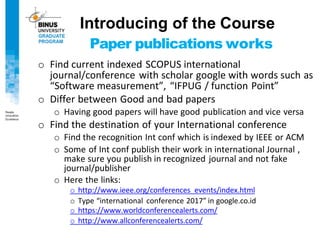 Introducing of the Course
Paper publications works
o Find current indexed SCOPUS international
journal/conference with scholar google with words such as
“Software measurement”, “IFPUG / function Point”
o Differ between Good and bad papers
o Having good papers will have good publication and vice versa
o Find the destination of your International conference
o Find the recognition Int conf which is indexed by IEEE or ACM
o Some of Int conf publish their work in international Journal ,
make sure you publish in recognized journal and not fake
journal/publisher
o Here the links:
o http://www.ieee.org/conferences_events/index.html
o Type “international conference 2017” in google.co.id
o https://www.worldconferencealerts.com/
o http://www.allconferencealerts.com/
 