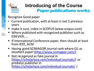 Paper publications works
Recognize Good paper
• Current publication, with at least in last 5 previous
years
▪ make it sure, index in SCOPUS (www.scopus.com)
▪ Where published with recognized publisher such as
ElSEVIER, …
▪ If International Conference paper, then should at least
from IEEE, ACM
▪ Having good SCIMAGOR journal rank where Q1 as
excellent paper (http://www.scimagojr.com/)
▪ Not recognized as fake journal in
(https://scholarlyoa.com/individual-journals/) or
predator publisher in
(https://scholarlyoa.com/individual-journals/ )
Introducing of the Course
 