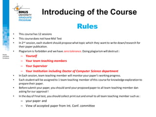 Rules
• This coursehas 12 sessions
• This coursedoes not haveMid Test
• In 2nd session, each student should proposewhat topic which they want to write down/research for
their paper publication.
• Plagiarism is forbidden and wehave zero tolerance. Doing plagiarism willdestruct :
– Yourself
– Your team teaching members
– Your Supervisor
– Your Institution including Doctor of Computer Science department
• In Each session, team teaching member will monitor your paper’s working progress.
• Each student will be assigned to 1 team teaching member of this coursefor knowledgeexploration to
preparetheir paper.
• Beforesubmit your paper, you should send your proposed paper to all team teaching member dan
asking for our approval !
• In the day of Final test, you should collect print out and email to all team teaching member such as :
– your paper and
– View of accepted paper from Int. Conf. committee
Introducing of the Course
 