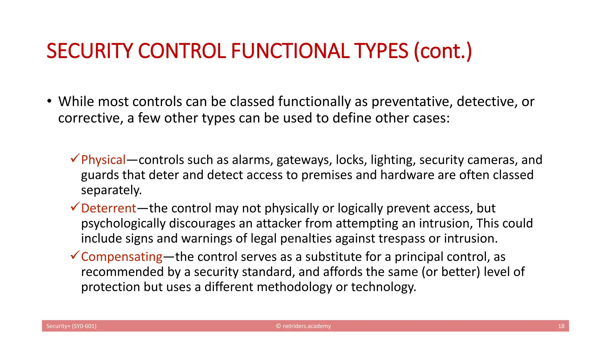 SECURITY CONTROL FUNCTIONAL TYPES (cont.)
• While most controls can be classed functionally as preventative, detective, or
corrective, a few other types can be used to define other cases:
✓Physical—controls such as alarms, gateways, locks, lighting, security cameras, and
guards that deter and detect access to premises and hardware are often classed
separately.
✓Deterrent—the control may not physically or logically prevent access, but
psychologically discourages an attacker from attempting an intrusion, This could
include signs and warnings of legal penalties against trespass or intrusion.
✓Compensating—the control serves as a substitute for a principal control, as
recommended by a security standard, and affords the same (or better) level of
protection but uses a different methodology or technology.
Security+ (SY0-601) © netriders.academy 18
 