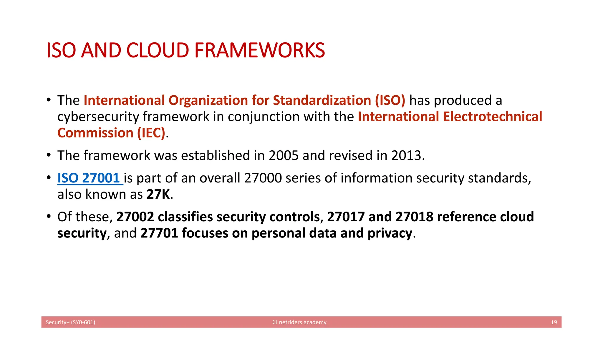 ISO AND CLOUD FRAMEWORKS
• The International Organization for Standardization (ISO) has produced a
cybersecurity framework in conjunction with the International Electrotechnical
Commission (IEC).
• The framework was established in 2005 and revised in 2013.
• ISO 27001 is part of an overall 27000 series of information security standards,
also known as 27K.
• Of these, 27002 classifies security controls, 27017 and 27018 reference cloud
security, and 27701 focuses on personal data and privacy.
Security+ (SY0-601) © netriders.academy 19
 