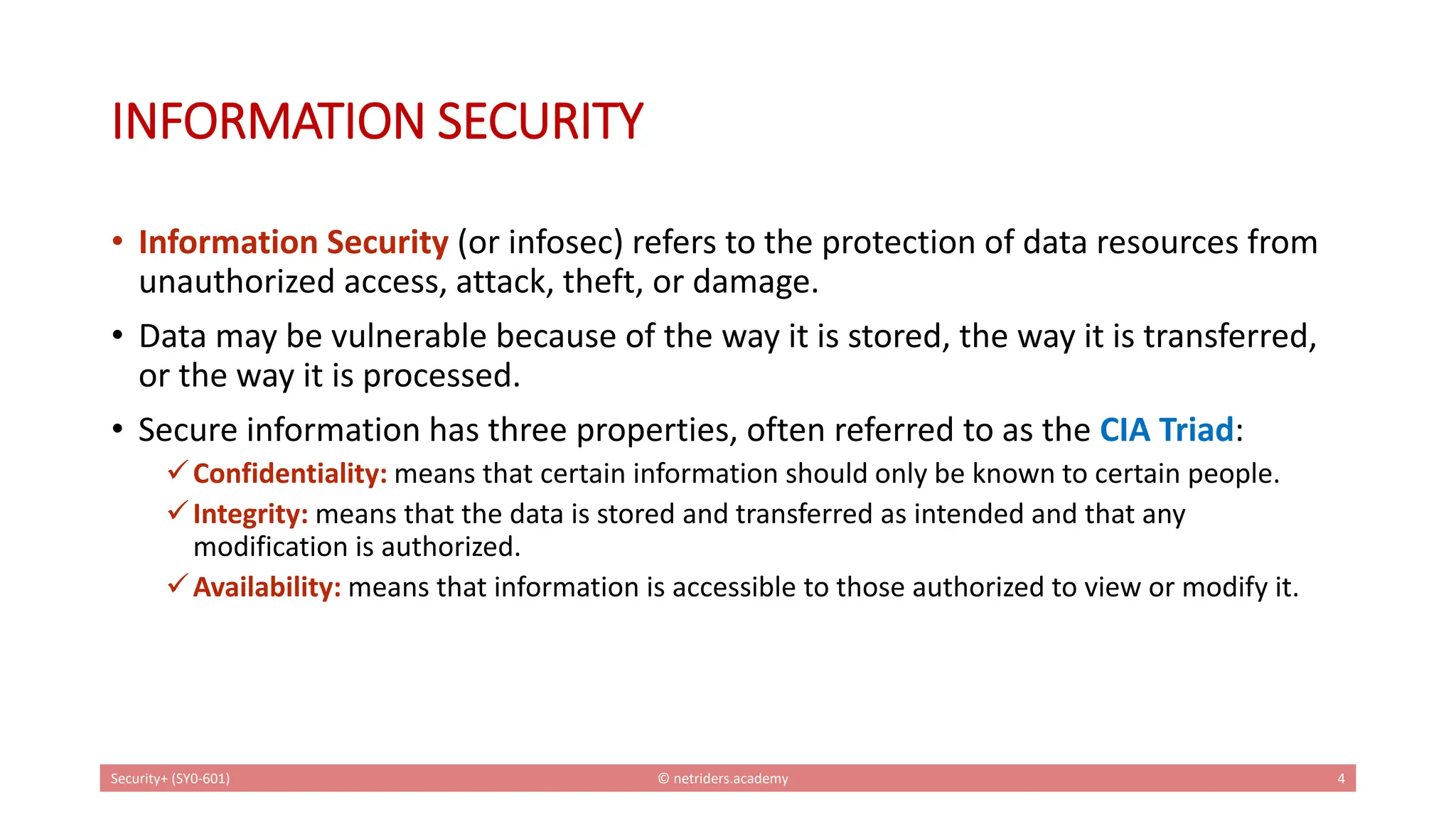 INFORMATION SECURITY
• Information Security (or infosec) refers to the protection of data resources from
unauthorized access, attack, theft, or damage.
• Data may be vulnerable because of the way it is stored, the way it is transferred,
or the way it is processed.
• Secure information has three properties, often referred to as the CIA Triad:
✓Confidentiality: means that certain information should only be known to certain people.
✓Integrity: means that the data is stored and transferred as intended and that any
modification is authorized.
✓Availability: means that information is accessible to those authorized to view or modify it.
Security+ (SY0-601) © netriders.academy 4
 