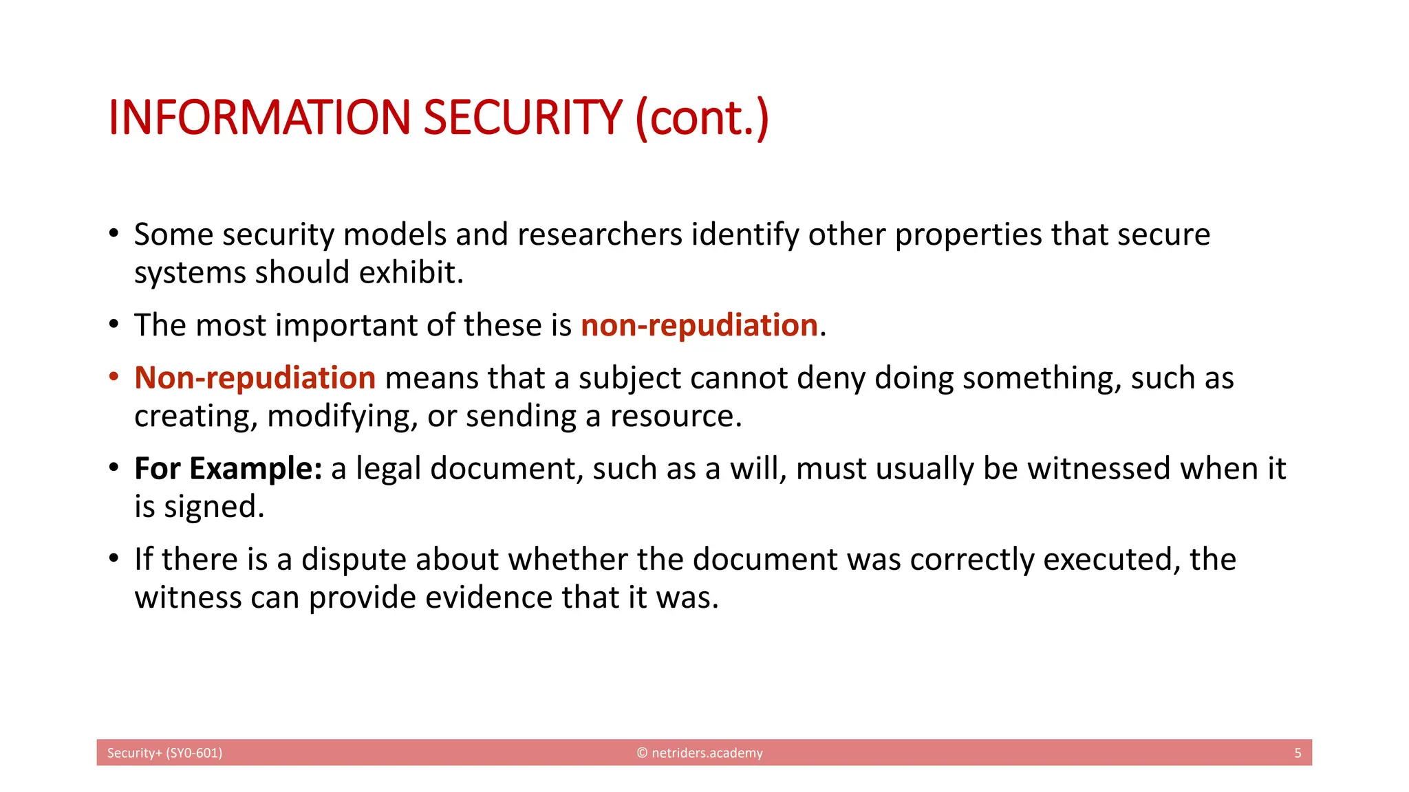 INFORMATION SECURITY (cont.)
• Some security models and researchers identify other properties that secure
systems should exhibit.
• The most important of these is non-repudiation.
• Non-repudiation means that a subject cannot deny doing something, such as
creating, modifying, or sending a resource.
• For Example: a legal document, such as a will, must usually be witnessed when it
is signed.
• If there is a dispute about whether the document was correctly executed, the
witness can provide evidence that it was.
Security+ (SY0-601) © netriders.academy 5
 