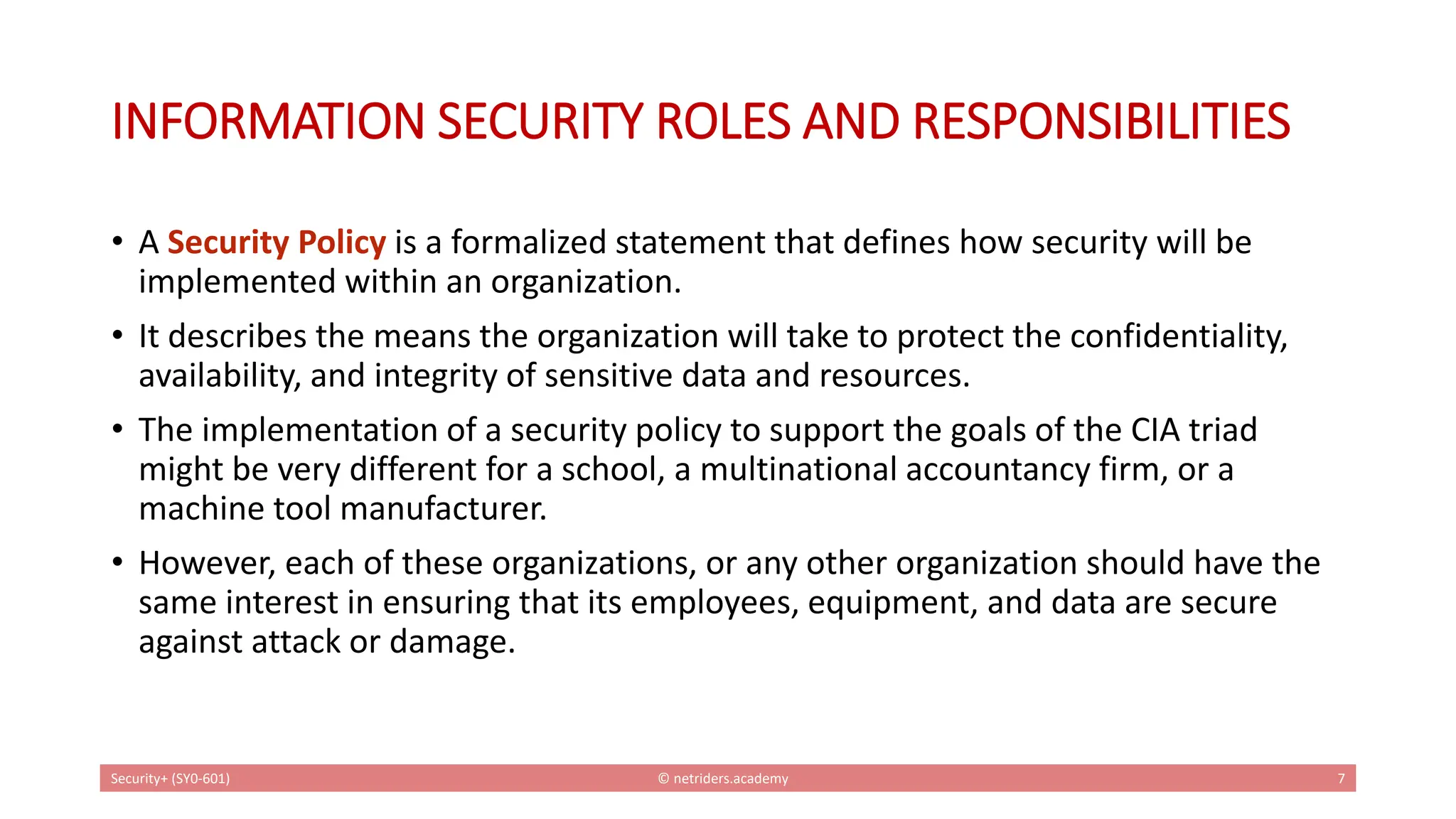 INFORMATION SECURITY ROLES AND RESPONSIBILITIES
• A Security Policy is a formalized statement that defines how security will be
implemented within an organization.
• It describes the means the organization will take to protect the confidentiality,
availability, and integrity of sensitive data and resources.
• The implementation of a security policy to support the goals of the CIA triad
might be very different for a school, a multinational accountancy firm, or a
machine tool manufacturer.
• However, each of these organizations, or any other organization should have the
same interest in ensuring that its employees, equipment, and data are secure
against attack or damage.
Security+ (SY0-601) © netriders.academy 7
 