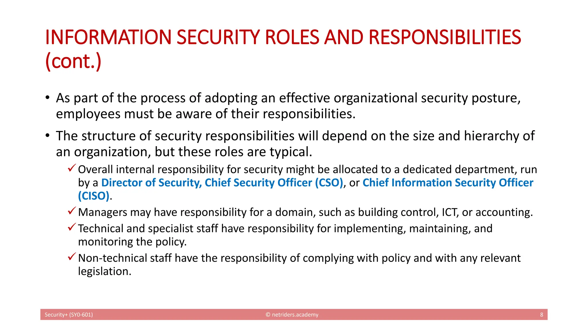 INFORMATION SECURITY ROLES AND RESPONSIBILITIES
(cont.)
• As part of the process of adopting an effective organizational security posture,
employees must be aware of their responsibilities.
• The structure of security responsibilities will depend on the size and hierarchy of
an organization, but these roles are typical.
✓Overall internal responsibility for security might be allocated to a dedicated department, run
by a Director of Security, Chief Security Officer (CSO), or Chief Information Security Officer
(CISO).
✓Managers may have responsibility for a domain, such as building control, ICT, or accounting.
✓Technical and specialist staff have responsibility for implementing, maintaining, and
monitoring the policy.
✓Non-technical staff have the responsibility of complying with policy and with any relevant
legislation.
Security+ (SY0-601) © netriders.academy 8
 
