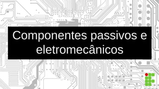 Componentes passivos e
eletromecânicos
 