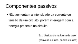 Componentes passivos
• Não aumentam a intensidade da corrente ou
tensão de um circuito, porém interagem com a
energia presente no circuito.
Ex.: dissipando na forma de calor
(chuveiro elétrico, panela elétrica)
 