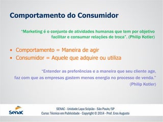 Comportamento do Consumidor 
•Comportamento = Maneira de agir 
•Consumidor = Aquele que adquire ou utiliza 
“Marketing é o conjunto de atividades humanas que tem por objetivo facilitar e consumar relações de troca”. (Philip Kotler) 
“Entender as preferências e a maneira que seu cliente age, 
faz com que as empresas gastem menos energia no processo de venda.” 
(Philip Kotler)  