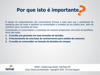 Oestudodocomportamentodosconsumidoresforneceabaseparaqueoprofissionaldemarketingatuedemodoasatisfazerasnecessidadesevontadesdeseupúblico-alvo,alémdecontribuirparaoprocessodetroca. 
Compreenderosconsumidoreseoprocessodeconsumoproporcionaumasériedebenefícios, entreelesestão: 
1.Oauxílioaosgerentesemsuastomadasdedecisão; 
2.Ofornecimentodeumabasedeconhecimentoparaanálisedoconsumo; 
3.Oauxílioaoconsumidornatomadadedecisõesdecompra. 
Por que isto é importante  