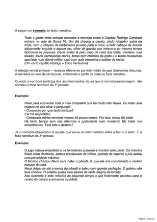 A seguir um exemplo de texto narrativo:
Toda a gente tinha achado estranha a maneira como o Capitão Rodrigo Camborá
entrara na vida de Santa Fé. Um dia chegou a cavalo, vindo ninguém sabia de
onde, com o chapéu de barbicacho puxado para a nuca, a bela cabeça de macho
altivamente erguida e aquele seu olhar de gavião que irritava e ao mesmo tempo
fascinava as pessoas. Devia andar lá pelo meio da casa dos trinta, montava num
alazão, trazia bombachas claras, botas com chilenas de prata e o busto musculoso
apertado num dólmã militar azul, com gola vermelha e botões de metal.
(Um certo capitão Rodrigo – Érico Veríssimo)
A relação verbal emissor – receptor efetiva-se por intermédio do que chamamos discurso.
A narrativa se vale de tal recurso, efetivando o ponto de vista ou foco narrativo.
Quando o narrador participa dos acontecimentos diz-se que é narrador-personagem. Isto
constitui o foco narrativo da 1ª pessoa.
Exemplo:
Parei para conversar com o meu compadre que há muito não falava. Eu notei uma
tristeza no seu olhar e perguntei:
- Compadre por que tanta tristeza?
Ele me respondeu:
- Compadre minha senhora morreu há pouco tempo. Por isso, estou tão triste.
Há tanto tempo sem nos falarmos e justamente num momento tão triste nos
encontramos. Terá sido o destino?
Já o narrador-observador é aquele que serve de intermediário entre o fato e o leitor. É o
foco narrativo de 3ª pessoa.
Exemplo:
O jogo estava empatado e os torcedores pulavam e torciam sem parar. Os minutos
finais eram decisivos, ambos precisavam da vitória, quando de repente o juiz apitou
uma penalidade máxima.
O técnico chamou Neco para bater o pênalti, já que ele era considerado o melhor
batedor do time.
Neco dirigiu-se até a marca do pênalti e bateu com grande perfeição. O goleiro não
teve chance. O estádio quase veio abaixo de tanta alegria da torcida.
Aos quarenta e sete minutos do segundo tempo o juiz finalmente apontou para o
centro do campo e encerrou a partida.
Página 10 de 21.
 