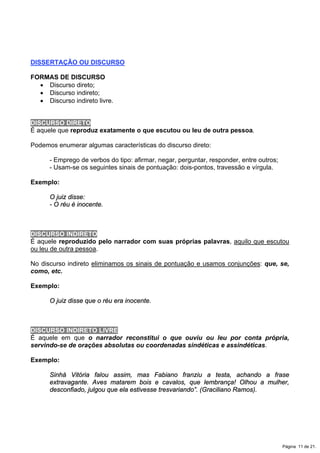 DISSERTAÇÃO OU DISCURSO
FORMAS DE DISCURSO
x Discurso direto;
x Discurso indireto;
x Discurso indireto livre.
DISCURSO DIRETO
É aquele que reproduz exatamente o que escutou ou leu de outra pessoa.
Podemos enumerar algumas características do discurso direto:
- Emprego de verbos do tipo: afirmar, negar, perguntar, responder, entre outros;
- Usam-se os seguintes sinais de pontuação: dois-pontos, travessão e vírgula.
Exemplo:
O juiz disse:
- O réu é inocente.
DISCURSO INDIRETO
É aquele reproduzido pelo narrador com suas próprias palavras, aquilo que escutou
ou leu de outra pessoa.
No discurso indireto eliminamos os sinais de pontuação e usamos conjunções: que, se,
como, etc.
Exemplo:
O juiz disse que o réu era inocente.
DISCURSO INDIRETO LIVRE
É aquele em que o narrador reconstitui o que ouviu ou leu por conta própria,
servindo-se de orações absolutas ou coordenadas sindéticas e assindéticas.
Exemplo:
Sinhá Vitória falou assim, mas Fabiano franziu a testa, achando a frase
extravagante. Aves matarem bois e cavalos, que lembrança! Olhou a mulher,
desconfiado, julgou que ela estivesse tresvariando”. (Graciliano Ramos).
Página 11 de 21.
 