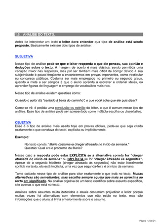 1.5. ANÁLISE DO TEXTO.
Antes de interpretar um texto o leitor deve entender que tipo de análise está sendo
proposto. Basicamente existem dois tipos de análise:
SUBJETIVA
Nesse tipo de análise pede-se que o leitor responda o que ele pensou, sua opinião e
deduções sobre o texto. A margem de acerto é mais elástica, sendo permitida uma
variação maior nas respostas, mas por ser também mais difícil de corrigir devido à sua
subjetividade é pouco freqüente o encontrarmos em provas importantes, como vestibular
ou concursos públicos. Costuma ser mais empregado no primeiro ou segundo graus,
quando a meta a ser atingida é que o aluno aprenda a escrever e ordenar idéias, ou
aprender figuras de linguagem e emprego de vocabulário mais rico.
Nesse tipo de análise existem questões como:
Quando o autor diz “sentado à beira do caminho”, o que você acha que ele quis dizer?
Como se vê, é pedida uma conclusão ou opinião do leitor, o que é comum nesse tipo de
análise. Esse tipo de análise pode ser apresentado como múltipla escolha ou dissertativo.
OBJETIVA
Esse é o tipo de análise mais usado hoje em provas oficiais, pede-se que seja citado
exatamente o que constava do texto, explícita ou implicitamente.
Exemplo:
No texto consta: “Maria costumava chegar atrasada no início da semana.”
Questão: Qual era o problema de Maria?
Nesse caso a resposta pode estar EXPLÍCITA se a alternativa correta for “chegar
atrasada no início da semana” ou IMPLÍCITA se for “chegar atrasada às segundas”.
Apesar de a segunda hipótese (chegar atrasada às segundas) não estar literalmente
contida no texto, ela está implícita, uma vez que segunda-feira é o início da semana.
Tome cuidado nesse tipo de análise para citar exatamente o que está no texto. Muitas
alternativas são semelhantes, mas escolha sempre aquela que mais se aproxima ao
texto em significado. Na análise objetiva de um texto científico sobre assunto específico,
cite apenas o que está no texto.
Análises sobre assuntos muito debatidos e atuais costumam prejudicar o leitor porque
muitas vezes há alternativas com elementos que não estão no texto, mas são
informações que o aluno já tinha anteriormente sobre o assunto.
Página 12 de 21.
 