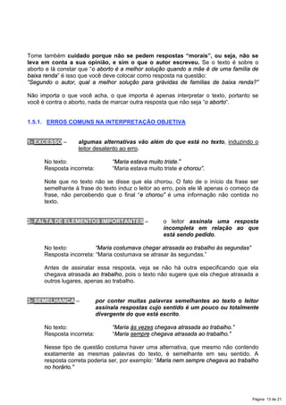 Tome também cuidado porque não se pedem respostas “morais”, ou seja, não se
leva em conta a sua opinião, e sim o que o autor escreveu. Se o texto é sobre o
aborto e lá constar que “o aborto é a melhor solução quando a mãe é de uma família de
baixa renda” é isso que você deve colocar como resposta na questão:
“Segundo o autor, qual a melhor solução para grávidas de famílias de baixa renda?”
Não importa o que você acha, o que importa é apenas interpretar o texto, portanto se
você é contra o aborto, nada de marcar outra resposta que não seja “o aborto“.
1.5.1. ERROS COMUNS NA INTERPRETAÇÃO OBJETIVA
1- EXCESSO – algumas alternativas vão além do que está no texto, induzindo o
leitor desatento ao erro.
No texto: “Maria estava muito triste.”
Resposta incorreta: “Maria estava muito triste e chorou”.
Note que no texto não se disse que ela chorou. O fato de o início da frase ser
semelhante à frase do texto induz o leitor ao erro, pois ele lê apenas o começo da
frase, não percebendo que o final “e chorou” é uma informação não contida no
texto.
2- FALTA DE ELEMENTOS IMPORTANTES – o leitor assinala uma resposta
incompleta em relação ao que
está sendo pedido.
No texto: “Maria costumava chegar atrasada ao trabalho às segundas”
Resposta incorreta: “Maria costumava se atrasar às segundas.”
Antes de assinalar essa resposta, veja se não há outra especificando que ela
chegava atrasada ao trabalho, pois o texto não sugere que ela chegue atrasada a
outros lugares, apenas ao trabalho.
3- SEMELHANÇA – por conter muitas palavras semelhantes ao texto o leitor
assinala respostas cujo sentido é um pouco ou totalmente
divergente do que está escrito.
No texto: “Maria às vezes chegava atrasada ao trabalho.”
Resposta incorreta: “Maria sempre chegava atrasada ao trabalho.”
Nesse tipo de questão costuma haver uma alternativa, que mesmo não contendo
exatamente as mesmas palavras do texto, é semelhante em seu sentido. A
resposta correta poderia ser, por exemplo: “Maria nem sempre chegava ao trabalho
no horário.”
Página 13 de 21.
 