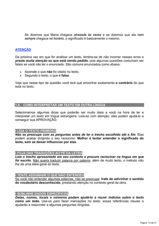 Se dizemos que Maria chegava atrasada às vezes e se dizemos que ela nem
sempre chegava no horário, o significado é basicamente o mesmo.
ATENÇÃO
Da próxima vez em que for analisar um texto, lembre-se de não incorrer nesses erros e
preste muita atenção ao que está sendo pedido, pois algumas questões costumam ser
fatais se você não ler o enunciado. São comuns enunciados como abaixo:
x Assinale o que não foi citado no texto.
x Segundo o texto, o que é falso.
Veja que nesse tipo de questão você terá que encontrar exatamente o contrário do que
está no texto.
1.6. COMO INTERPRETAR UM TEXTO EM OUTRA LÍNGUA
Selecionamos algumas dicas que poderão ser muito úteis a você na hora de ler e
interpretar um texto em língua estrangeira. Leia-as com atenção: elas podem ajudá-lo a
conseguir sua APROVAÇÃO.
• LEIA O TEXTO PRIMEIRO
Não se preocupe com as perguntas antes de ler o trecho escolhido até o fim. Elas
podem acabar dirigindo o seu raciocínio. Melhor é tentar entender o significado do
texto, sem se deixar influenciar por elas.
• FUJA DAS TRADUÇÕES AO PÉ DA LETRA
Leia o trecho apresentado em seu contexto e procure raciocinar na língua em que
foi escrito. Não queira traduzir palavra por palavra: além de muito lento, o método não
lhe dá uma idéia geral do texto.
• TENTE ADIVINHAR O QUE NÃO ENTENDEU
Se você não entender algumas palavras, não se preocupe: trate de adivinhar o sentido
do vocabulário desconhecido, prestando atenção no contexto geral da obra.
• SUBLINHE DADOS ESPECÍFICOS
Datas, nomes, locais e números podem ajudá-lo a reunir indícios sobre o texto
como um todo. Use-os para fazer marcações no texto: essas referências visuais o
ajudarão a responder a algumas perguntas dirigidas.
Página 14 de 21.
 
