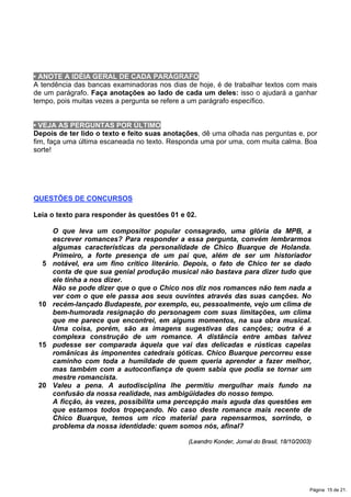 • ANOTE A IDÉIA GERAL DE CADA PARÁGRAFO
A tendência das bancas examinadoras nos dias de hoje, é de trabalhar textos com mais
de um parágrafo. Faça anotações ao lado de cada um deles: isso o ajudará a ganhar
tempo, pois muitas vezes a pergunta se refere a um parágrafo específico.
• VEJA AS PERGUNTAS POR ÚLTIMO
Depois de ter lido o texto e feito suas anotações, dê uma olhada nas perguntas e, por
fim, faça uma última escaneada no texto. Responda uma por uma, com muita calma. Boa
sorte!
QUESTÕES DE CONCURSOS
Leia o texto para responder às questões 01 e 02.
5
10
15
20
O que leva um compositor popular consagrado, uma glória da MPB, a
escrever romances? Para responder a essa pergunta, convém lembrarmos
algumas características da personalidade de Chico Buarque de Holanda.
Primeiro, a forte presença de um pai que, além de ser um historiador
notável, era um fino crítico literário. Depois, o fato de Chico ter se dado
conta de que sua genial produção musical não bastava para dizer tudo que
ele tinha a nos dizer.
Não se pode dizer que o que o Chico nos diz nos romances não tem nada a
ver com o que ele passa aos seus ouvintes através das suas canções. No
recém-lançado Budapeste, por exemplo, eu, pessoalmente, vejo um clima de
bem-humorada resignação do personagem com suas limitações, um clima
que me parece que encontrei, em alguns momentos, na sua obra musical.
Uma coisa, porém, são as imagens sugestivas das canções; outra é a
complexa construção de um romance. A distância entre ambas talvez
pudesse ser comparada àquela que vai das delicadas e rústicas capelas
românicas às imponentes catedrais góticas. Chico Buarque percorreu esse
caminho com toda a humildade de quem queria aprender a fazer melhor,
mas também com a autoconfiança de quem sabia que podia se tornar um
mestre romancista.
Valeu a pena. A autodisciplina lhe permitiu mergulhar mais fundo na
confusão da nossa realidade, nas ambigüidades do nosso tempo.
A ficção, às vezes, possibilita uma percepção mais aguda das questões em
que estamos todos tropeçando. No caso deste romance mais recente de
Chico Buarque, temos um rico material para repensarmos, sorrindo, o
problema da nossa identidade: quem somos nós, afinal?
(Leandro Konder, Jornal do Brasil, 18/10/2003)
Página 15 de 21.
 