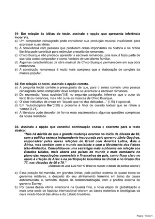 01- Em relação às idéias do texto, assinale a opção que apresenta inferência
incorreta.
a) Um compositor consagrado pode considerar sua produção musical insuficiente para
expressar suas idéias.
b) A convivência com pessoas que produzem obras importantes na história e na crítica
literária pode contribuir para estimular a escrita de romances.
c) Chico Buarque não precisou aprender a escrever romances, pois isso já fazia parte de
sua vida como compositor e como herdeiro de um talento familiar.
d) Algumas características da obra musical de Chico Buarque permanecem em sua obra
romanesca.
e) A construção romanesca é muito mais complexa que a elaboração de canções da
música popular.
02- Em relação ao texto, assinale a opção correta.
a) A pergunta inicial contém o pressuposto de que, para o senso comum, uma pessoa
consagrada como compositor deve sempre se aventurar a escrever romances.
b) Da expressão “seus ouvintes”(l.9) no segundo parágrafo, infere-se que o autor do
texto lê os romances, mas não ouve as músicas de Chico Buarque.
c) O sinal indicativo de crase em “àquela que vai das delicadas...” (l.15) é opcional.
d) Em “autodisciplina lhe”(l.20) o pronome é fator de coesão textual que se refere a
“tempo”(l.21).
e) A literatura pode desvelar de forma mais esclarecedora algumas questões complexas
da nossa realidade.
03- Assinale a opção que constitui continuação coesa e coerente para o texto
abaixo:
“Não há dúvida de que a grande mudança ocorreu no início da década de 60,
com a política externa independente inaugurada pelo governo Jânio Quadros,
responsável pelas novas relações do Brasil com América Latina, Ásia e
África, mas também com o mundo socialista e com o Movimento dos Países
Não-Alinhados. Consolidou-se uma estratégia mais autônoma em relação aos
Estados Unidos, mais aberta aos países do mundo e mais combativa no
plano das negociações comerciais e financeiras do país, como ficou claro no
apoio à criação da Alalc e na participação brasileira na Unctat e no Grupo dos
77, nas décadas de 60 e 70.”
(Adaptado de José Luís Fiori “O Brasil no mundo: o debate da política externa”)
a) Essa posição foi mantida, em grandes linhas, pela política externa de quase todos os
governos militares, a despeito do seu alinhamento ferrenho em torno da causa
anticomunista, e, também, depois da redemocratização, com a política externa do
governo Sarney.
b) Por causa dessa vitória americana na Guerra Fria, a nova utopia da globalização e
mais uma onda de liquidez internacional criaram as bases materiais e ideológicas da
nova virada liberal das elites e do Estado brasileiro.
Página 16 de 21.
 